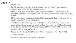 Unit -4BILL OF ENTRY
Bill of Entry is filed by an importer or his agent to undergo necessary import customs
clearance formalities to take the goods out customs.
IGM (IMPORT GENERAL MANIFEST) is the legal document filed by carrier of goods at
destination customs location about the details of arrival of goods at such destination customs
location
EGM means export general manifest which has to be filed by shipping carrier of
goods, once after ‘export’ takes place.
Importer Exporter Code. Import Export (IE) Code is a registration required for
persons importing or exporting goods and services from India. IE Code is issued
by the Directorate General of Foreign Trade (DGFT), Ministry of Commerce and
Industries, Government of India.
Application for Grant of IEC Number- Online- Application Fee : Rs. 500.00
Surrender of IEC Number
Territorial Jurisdiction of Regional Authorities
 