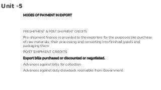 Unit -5
MODES OF PAYMENT IN EXPORT
PRESHIPMENT & POST SHIPMENT CREDITS
Pre-shipment finance is provided to the exporters for the purposes like purchase
of raw materials, their processing and converting into finished goods and
packaging them
POST SHIPMENT CREDITS
Export bills purchased or discounted or negotiated.
Advances against bills for collection
Advances against duty drawback receivable from Government
 