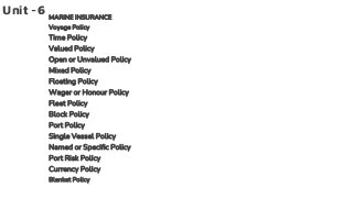 Unit -6 MARINE INSURANCE
Voyage Policy
Time Policy
Valued Policy
Open or Unvalued Policy
Mixed Policy
Floating Policy
Wager or Honour Policy
Fleet Policy
Block Policy
Port Policy
Single Vessel Policy
Named or Specific Policy
Port Risk Policy
Currency Policy
Blanket Policy
 