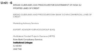 Unit -6
BROAD GUIDELINES AND PROCEDURE FOR GOVERNMENT OF INDIA SU
PPORTED LINES OF CREDIT
BROAD GUIDELINES AND PROCEDURE EXIM BANK’S OWN COMMERCIAL LINES OF
CREDIT
Marketing Advisory Services
EXPORT ADVISORY SERVICES GROUP (EAS)
Multilateral Funded Projects Overseas (MFPO)
Exim Bank Consultancy Services
Institutional Linkages
G-NEXID
UNCTAD
 