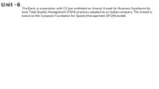 Unit -6
The Bank, in association with CII, has instituted an Annual Award for Business Excellence for
best Total Quality Management (TQM) practices adopted by an Indian company. The Award is
based on the European Foundation for Quality Management (EFQM) model.
 
