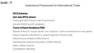 Unit -7
Institutional Framework for International Trade
EPCG Schemes
Zero duty EPCG scheme
Post Export EPCG Duty Credit Scrip Scheme
EOU/EHTP/STP & BTP SCHEMES
Towns of Export Excellence (TEE)
Rebate of duty on “export goods” and “material” used in manufacture of such goods
Export of goods under Bond i.e. without payment of excise duty
Market Access Initiative (MAI) Scheme
Marketing Development Assistance (MDA) Scheme
Status Holder Scheme
COMMODITY BOARDS
 