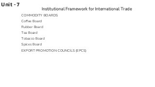 Unit -7
Institutional Framework for International Trade
COMMODITY BOARDS
Coffee Board
Rubber Board
Tea Board
Tobacco Board
Spices Board
EXPORT PROMOTION COUNCILS (EPCS)
 