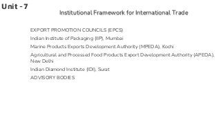 Unit -7
Institutional Framework for International Trade
EXPORT PROMOTION COUNCILS (EPCS)
Indian Institute of Packaging (IIP), Mumbai
Marine Products Exports Development Authority (MPEDA), Kochi
Agricultural and Processed Food Products Export Development Authority (APEDA),
New Delhi
Indian Diamond Institute (IDI), Surat
ADVISORY BODIES
 