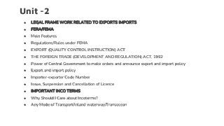 Unit -2
● LEGAL FRAME WORK RELATED TO EXPORTS IMPORTS
● FERA/FEMA
● Main Features
● Regulations/Rules under FEMA
● EXPORT (QUALITY CONTROL INSTRUCTION) ACT
● THE FOREIGN TRADE (DEVELOPMENT AND REGULATION) ACT, 1992
● Power of Central Government to make orders and announce export and import policy
● Export and import policy
● Importer-exporter Code Number
● Issue, Suspension and Cancellation of Licence
● IMPORTANT INCO TERMS
● Why Should I Care about Incoterms?
● Any Mode of Transport/Inland waterway/Transocean
 