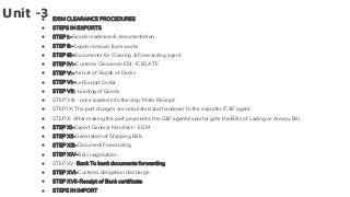 Unit -3
● EXIM CLEARANCE PROCEDURES
● STEPS IN EXPORTS
● STEP I:-Goods readiness & documentation
● STEP II:-Goods removal from works
● STEP III:-Documents for Clearing & Forwarding agent
● STEP IV:-Customs Clearance EDI- ICEGATE
● STEP V:-Arrival of Goods at Docks
● STEP VI:-Let Export Order
● STEP VII:-Loading of Goods
● STEP VIII:- once loaded into the ship ‘Mate Receipt’
● STEP IX: The port charges are calculated and handover to the exporter /C&F agent
● STEP X: After making the port payments, the C&F agent/exporter gets the Bills of Lading or Airway Bill
● STEP XI-Export General Manifest – EGM
● STEP XII-Generation of Shipping Bills
● STEP XIII-Document Forwarding
● STEP XIV-Bills negotiation
● STEP XV-Bank To bank documents forwarding
● STEP XVI-Customs obligation discharge
● STEP XVII-Receipt of Bank certificate
● STEPS IN IMPORT
 
