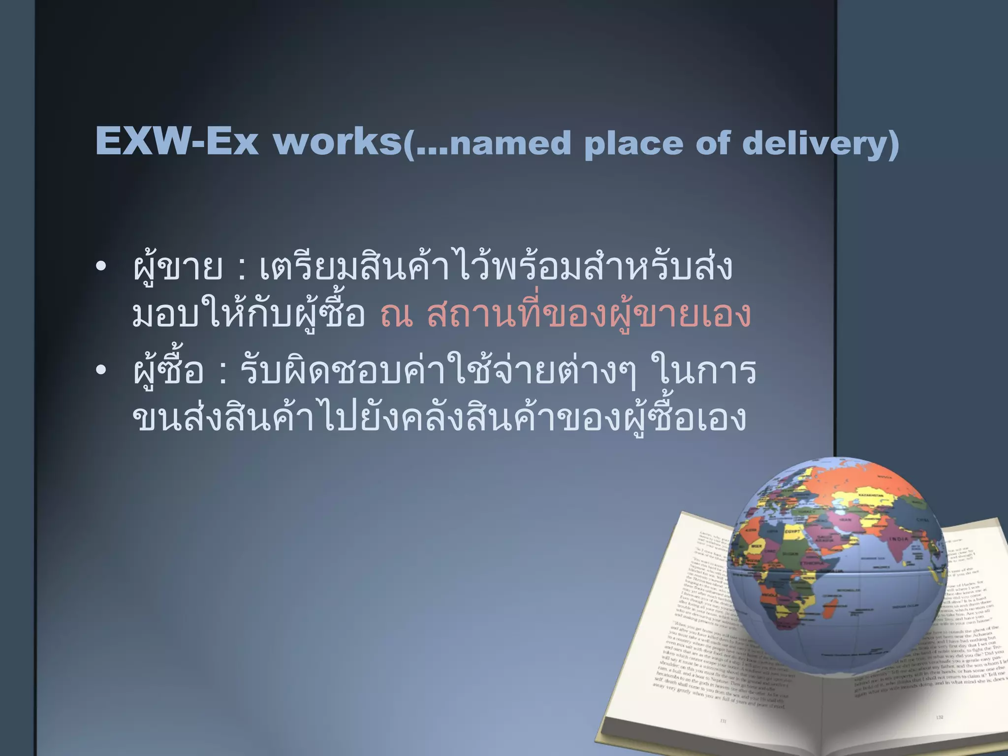 EXW-Ex works(...named place of delivery)
• ผู้ขาย : เตรียมสินค้าไว้พร้อมสำาหรับส่ง
มอบให้กับผู้ซื้อ ณ สถานที่ของผู้ขายเอง
• ผู้ซื้อ : รับผิดชอบค่าใช้จ่ายต่างๆ ในการ
ขนส่งสินค้าไปยังคลังสินค้าของผู้ซื้อเอง
 