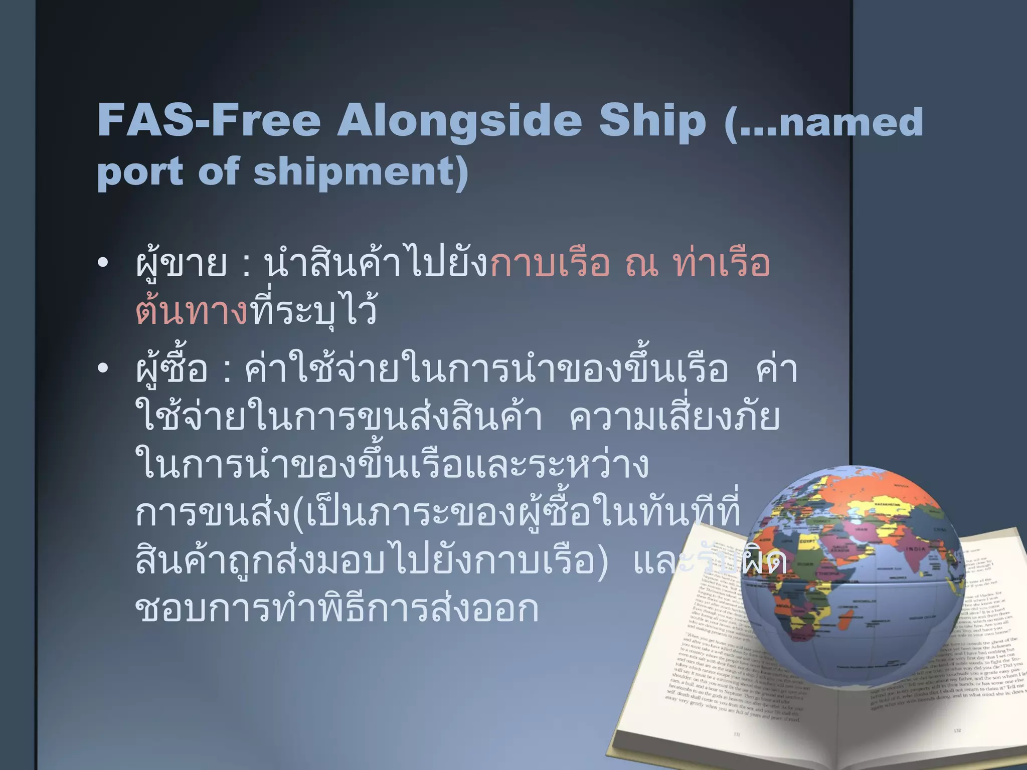 FAS-Free Alongside Ship (…named
port of shipment)
• ผู้ขาย : นำาสินค้าไปยังกาบเรือ ณ ท่าเรือ
ต้นทางที่ระบุไว้
• ผู้ซื้อ : ค่าใช้จ่ายในการนำาของขึ้นเรือ ค่า
ใช้จ่ายในการขนส่งสินค้า ความเสี่ยงภัย
ในการนำาของขึ้นเรือและระหว่าง
การขนส่ง(เป็นภาระของผู้ซื้อในทันทีที่
สินค้าถูกส่งมอบไปยังกาบเรือ) และรับผิด
ชอบการทำาพิธีการส่งออก
 