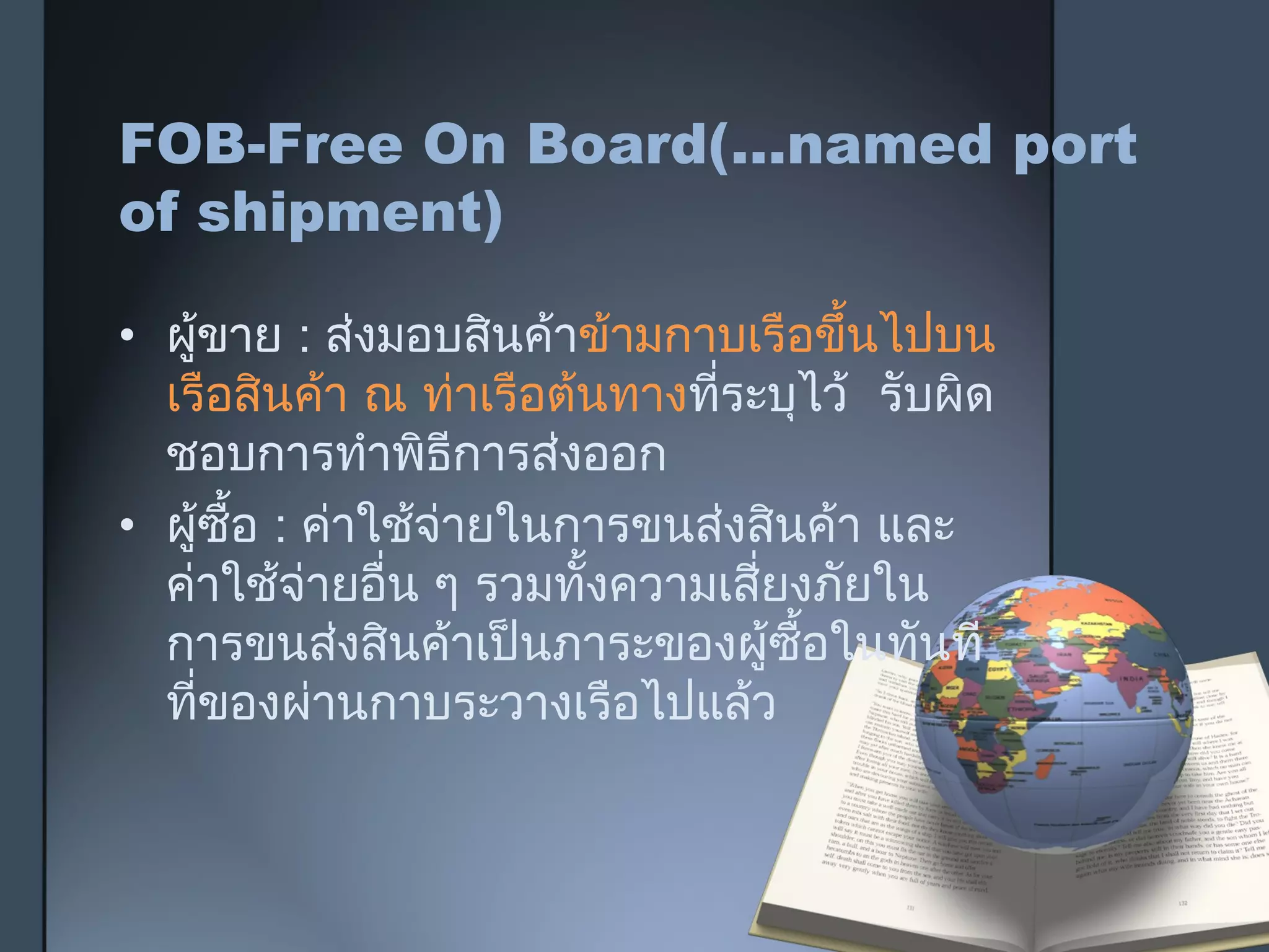 FOB-Free On Board(…named port
of shipment)
• ผู้ขาย : ส่งมอบสินค้าข้ามกาบเรือขึ้นไปบน
เรือสินค้า ณ ท่าเรือต้นทางที่ระบุไว้ รับผิด
ชอบการทำาพิธีการส่งออก
• ผู้ซื้อ : ค่าใช้จ่ายในการขนส่งสินค้า และ
ค่าใช้จ่ายอื่น ๆ รวมทั้งความเสี่ยงภัยใน
การขนส่งสินค้าเป็นภาระของผู้ซื้อในทันที
ที่ของผ่านกาบระวางเรือไปแล้ว
 