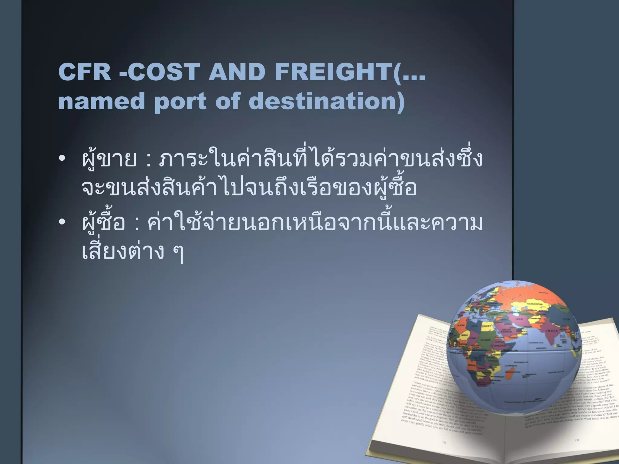 CFR -COST AND FREIGHT(...
named port of destination)
• ผู้ขาย : ภาระในค่าสินที่ได้รวมค่าขนส่งซึ่ง
จะขนส่งสินค้าไปจนถึงเรือของผู้ซื้อ
• ผู้ซื้อ : ค่าใช้จ่ายนอกเหนือจากนี้และความ
เสี่ยงต่าง ๆ
 