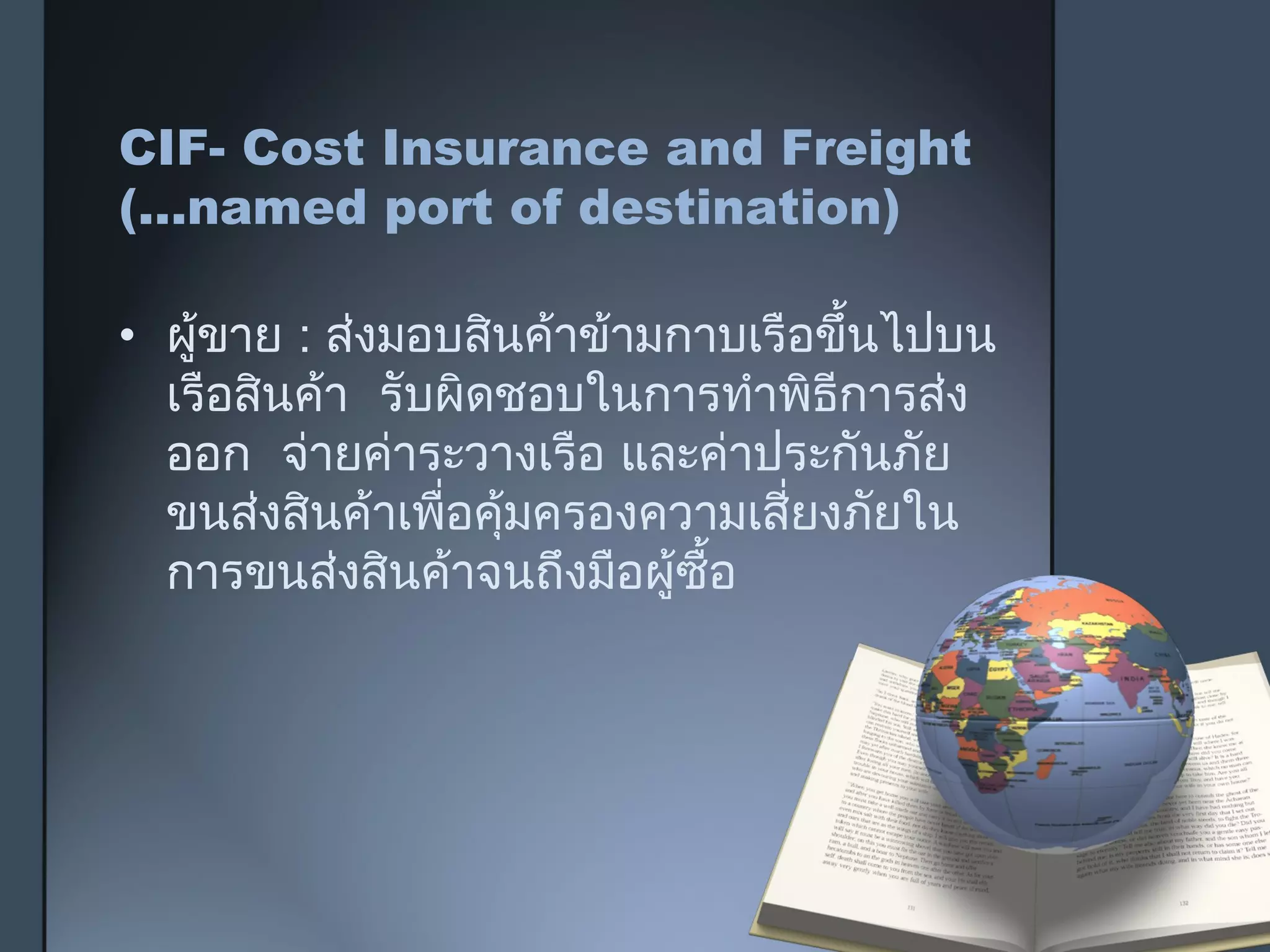 CIF- Cost Insurance and Freight
(…named port of destination)
• ผู้ขาย : ส่งมอบสินค้าข้ามกาบเรือขึ้นไปบน
เรือสินค้า รับผิดชอบในการทำาพิธีการส่ง
ออก จ่ายค่าระวางเรือ และค่าประกันภัย
ขนส่งสินค้าเพื่อคุ้มครองความเสี่ยงภัยใน
การขนส่งสินค้าจนถึงมือผู้ซื้อ
 