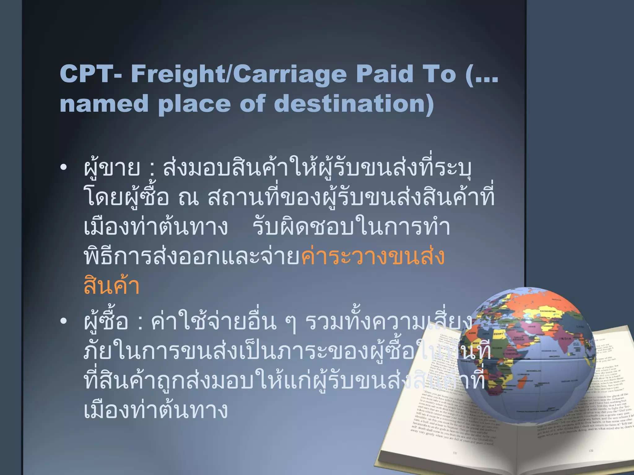 CPT- Freight/Carriage Paid To (…
named place of destination)
• ผู้ขาย : ส่งมอบสินค้าให้ผู้รับขนส่งที่ระบุ
โดยผู้ซื้อ ณ สถานที่ของผู้รับขนส่งสินค้าที่
เมืองท่าต้นทาง รับผิดชอบในการทำา
พิธีการส่งออกและจ่ายค่าระวางขนส่ง
สินค้า
• ผู้ซื้อ : ค่าใช้จ่ายอื่น ๆ รวมทั้งความเสี่ยง
ภัยในการขนส่งเป็นภาระของผู้ซื้อในทันที
ที่สินค้าถูกส่งมอบให้แก่ผู้รับขนส่งสินค้าที่
เมืองท่าต้นทาง
 