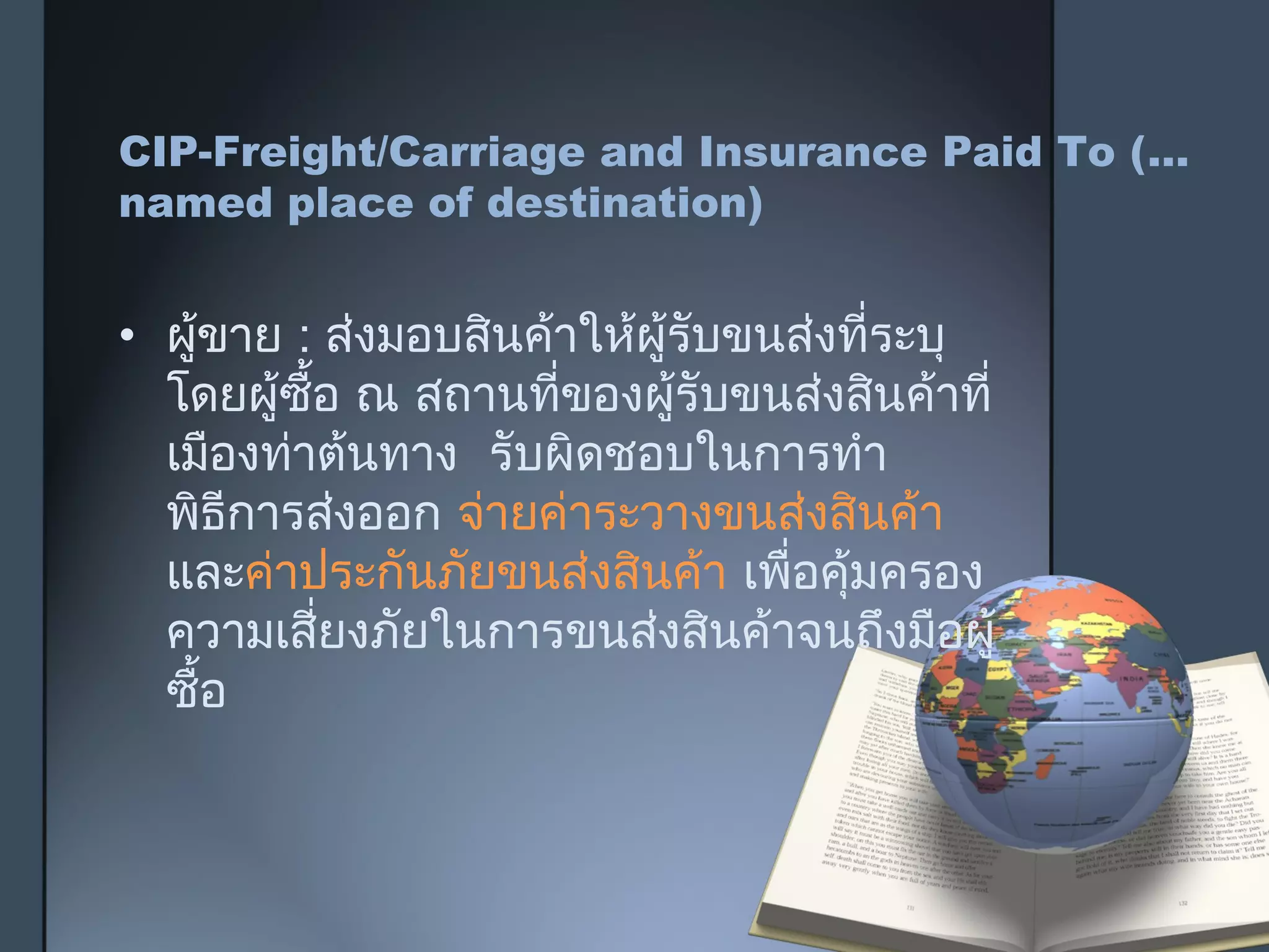 CIP-Freight/Carriage and Insurance Paid To (…
named place of destination)
• ผู้ขาย : ส่งมอบสินค้าให้ผู้รับขนส่งที่ระบุ
โดยผู้ซื้อ ณ สถานที่ของผู้รับขนส่งสินค้าที่
เมืองท่าต้นทาง รับผิดชอบในการทำา
พิธีการส่งออก จ่ายค่าระวางขนส่งสินค้า
และค่าประกันภัยขนส่งสินค้า เพื่อคุ้มครอง
ความเสี่ยงภัยในการขนส่งสินค้าจนถึงมือผู้
ซื้อ
 