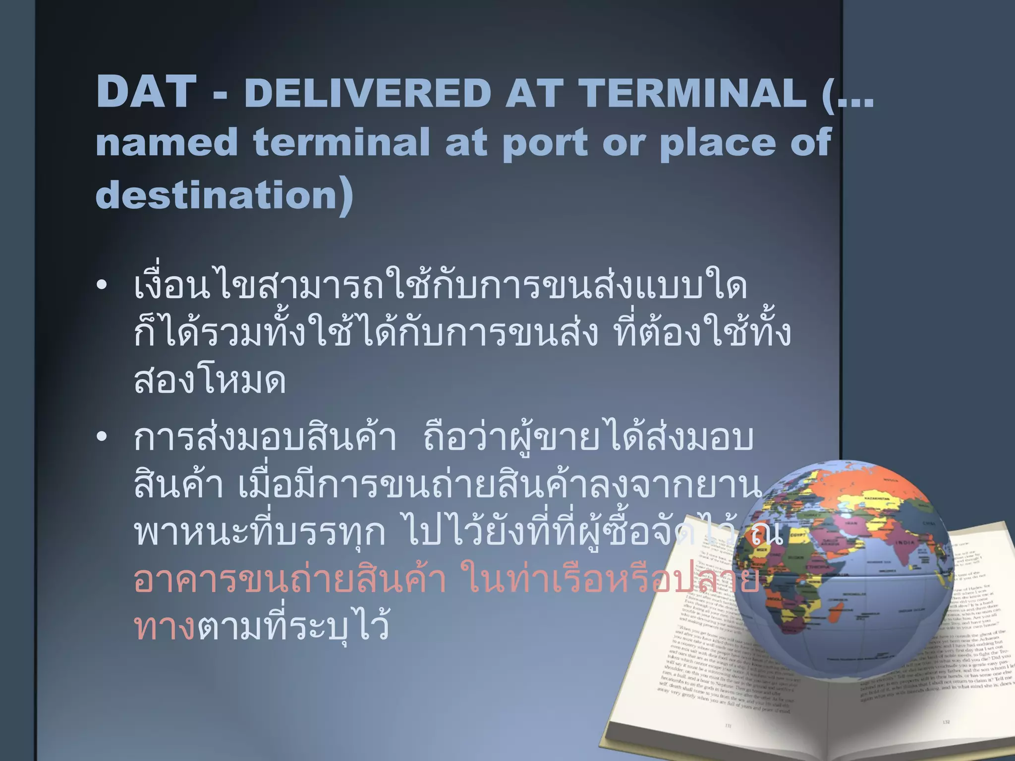 DAT - DELIVERED AT TERMINAL (...
named terminal at port or place of
destination)
• เงื่อนไขสามารถใช้กับการขนส่งแบบใด
ก็ได้รวมทั้งใช้ได้กับการขนส่ง ที่ต้องใช้ทั้ง
สองโหมด
• การส่งมอบสินค้า ถือว่าผู้ขายได้ส่งมอบ
สินค้า เมื่อมีการขนถ่ายสินค้าลงจากยาน
พาหนะที่บรรทุก ไปไว้ยังที่ที่ผู้ซื้อจัดไว้ ณ
อาคารขนถ่ายสินค้า ในท่าเรือหรือปลาย
ทางตามที่ระบุไว้
 
