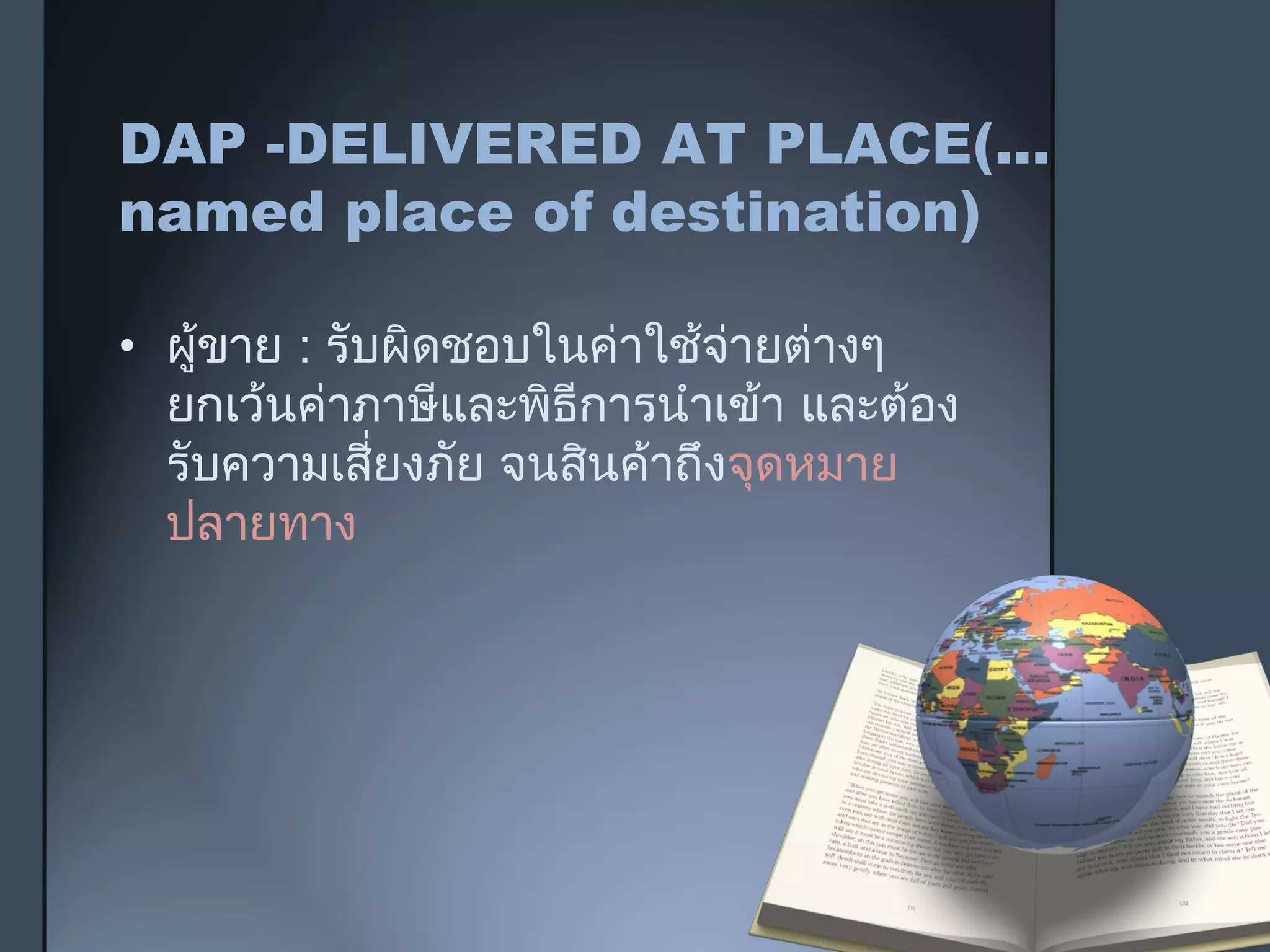 DAP -DELIVERED AT PLACE(...
named place of destination)
• ผู้ขาย : รับผิดชอบในค่าใช้จ่ายต่างๆ
ยกเว้นค่าภาษีและพิธีการนำาเข้า และต้อง
รับความเสี่ยงภัย จนสินค้าถึงจุดหมาย
ปลายทาง
 