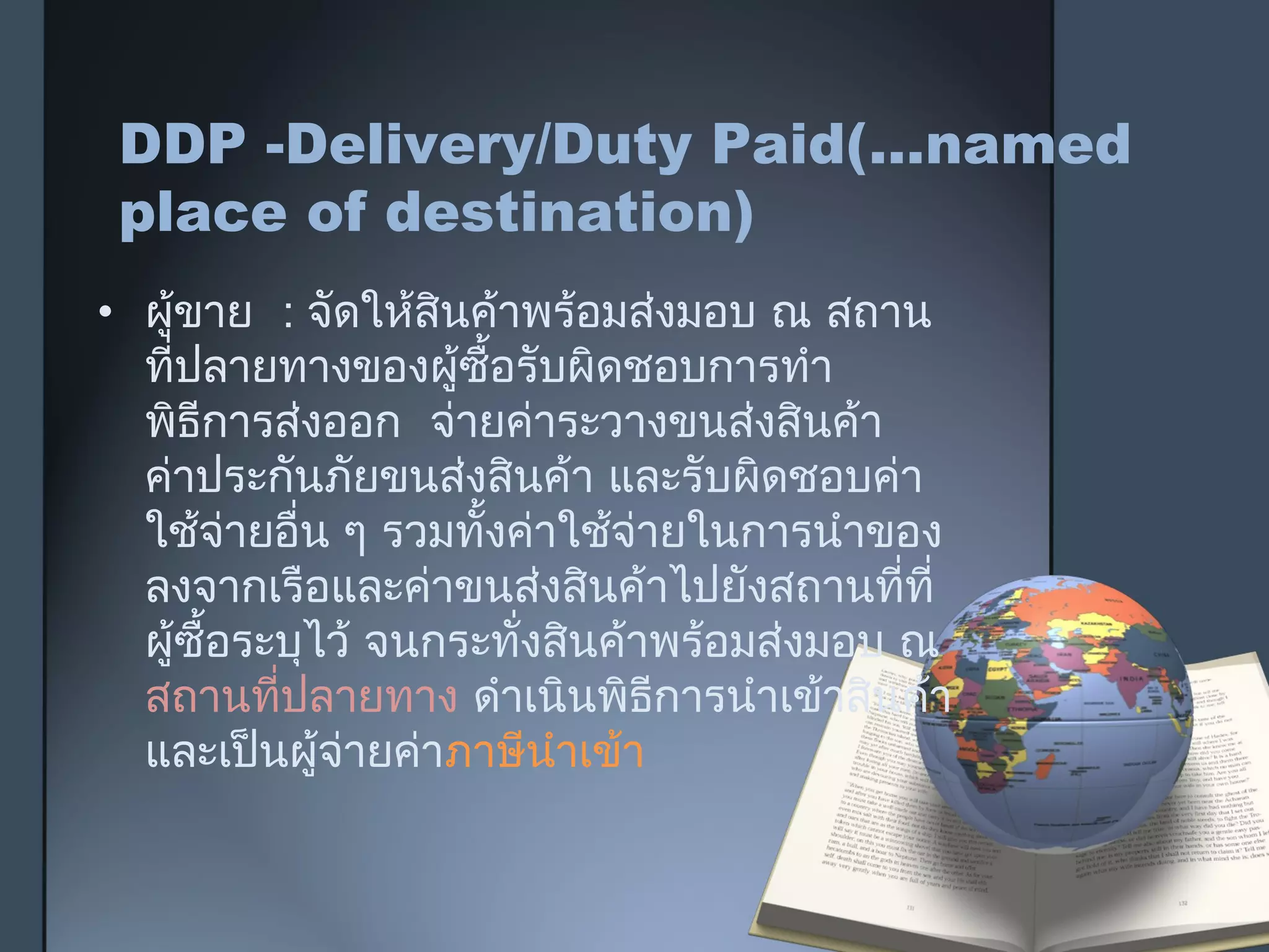 DDP -Delivery/Duty Paid(…named
place of destination)
• ผู้ขาย : จัดให้สินค้าพร้อมส่งมอบ ณ สถาน
ที่ปลายทางของผู้ซื้อรับผิดชอบการทำา
พิธีการส่งออก จ่ายค่าระวางขนส่งสินค้า
ค่าประกันภัยขนส่งสินค้า และรับผิดชอบค่า
ใช้จ่ายอื่น ๆ รวมทั้งค่าใช้จ่ายในการนำาของ
ลงจากเรือและค่าขนส่งสินค้าไปยังสถานที่ที่
ผู้ซื้อระบุไว้ จนกระทั่งสินค้าพร้อมส่งมอบ ณ
สถานที่ปลายทาง ดำาเนินพิธีการนำาเข้าสินค้า
และเป็นผู้จ่ายค่าภาษีนำาเข้า
 