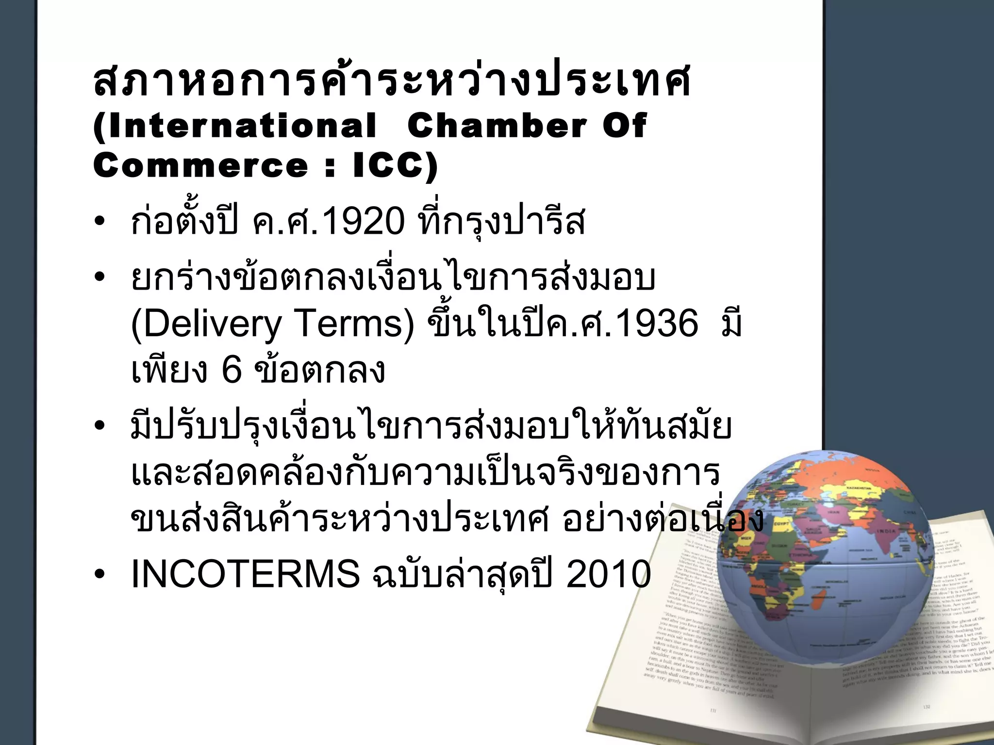 สภาหอการค้าระหว่างประเทศ
(International Chamber Of
Commerce : ICC)
• ก่อตั้งปี ค.ศ.1920 ที่กรุงปารีส
• ยกร่างข้อตกลงเงื่อนไขการส่งมอบ
(Delivery Terms) ขึ้นในปีค.ศ.1936 มี
เพียง 6 ข้อตกลง
• มีปรับปรุงเงื่อนไขการส่งมอบให้ทันสมัย
และสอดคล้องกับความเป็นจริงของการ
ขนส่งสินค้าระหว่างประเทศ อย่างต่อเนื่อง
• INCOTERMS ฉบับล่าสุดปี 2010
 