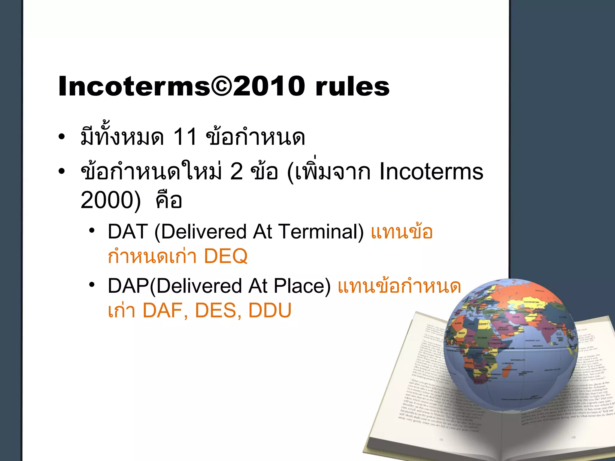 Incoterms©2010 rules
• มีทั้งหมด 11 ข้อกำาหนด
• ข้อกำาหนดใหม่ 2 ข้อ (เพิ่มจาก Incoterms
2000) คือ
• DAT (Delivered At Terminal) แทนข้อ
กำาหนดเก่า DEQ
• DAP(Delivered At Place) แทนข้อกำาหนด
เก่า DAF, DES, DDU
 