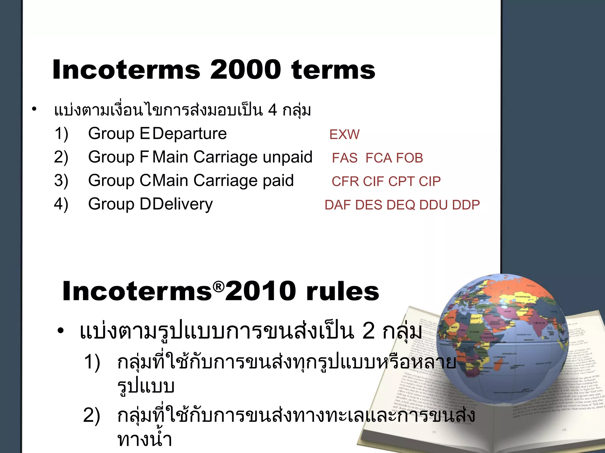 Incoterms®
2010 rules
• แบ่งตามรูปแบบการขนส่งเป็น 2 กลุ่ม
1) กลุ่มที่ใช้กับการขนส่งทุกรูปแบบหรือหลาย
รูปแบบ
2) กลุ่มที่ใช้กับการขนส่งทางทะเลและการขนส่ง
ทางนำ้า
Incoterms 2000 terms
• แบ่งตามเงื่อนไขการส่งมอบเป็น 4 กลุ่ม
1) Group EDeparture EXW
2) Group FMain Carriage unpaid FAS FCA FOB
3) Group CMain Carriage paid CFR CIF CPT CIP
4) Group DDelivery DAF DES DEQ DDU DDP
 