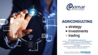Web: www.eximar.kz, www.e-agro.kz
Contacts: +7 727 345 37 00, +7 707 775 07 16, aiman@eximar.kz
Legal adress: 050032, Kazakhstan, Almaty city, Alatau
st.Ibragimova, 9, The special economic zone "Park of innovative
technologies“
Business consulting office: Almaty city, st.Kazybek Bi,22
Dostyk st. corner, BC «Zhan Yer», office 101
Member of the Kazakhstan Association of
Professional Market and Society Research
strategy
investments
trading
AGRICONSULTING
 
