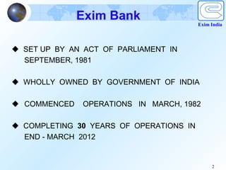 Exim Bank
                                         Exim India




 SET UP BY AN ACT OF PARLIAMENT IN
  SEPTEMBER, 1981

 WHOLLY OWNED BY GOVERNMENT OF INDIA

 COMMENCED    OPERATIONS IN MARCH, 1982

 COMPLETING 30 YEARS OF OPERATIONS IN
  END - MARCH 2012


                                              2
 