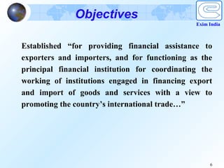 Objectives
                                               Exim India



Established “for providing financial assistance to
exporters and importers, and for functioning as the
principal financial institution for coordinating the
working of institutions engaged in financing export
and import of goods and services with a view to
promoting the country’s international trade…”




                                                    6
 