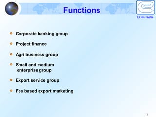 Functions
                                   Exim India



Corporate banking group

Project finance

Agri business group

Small and medium
enterprise group

Export service group

Fee based export marketing




                                        7
 