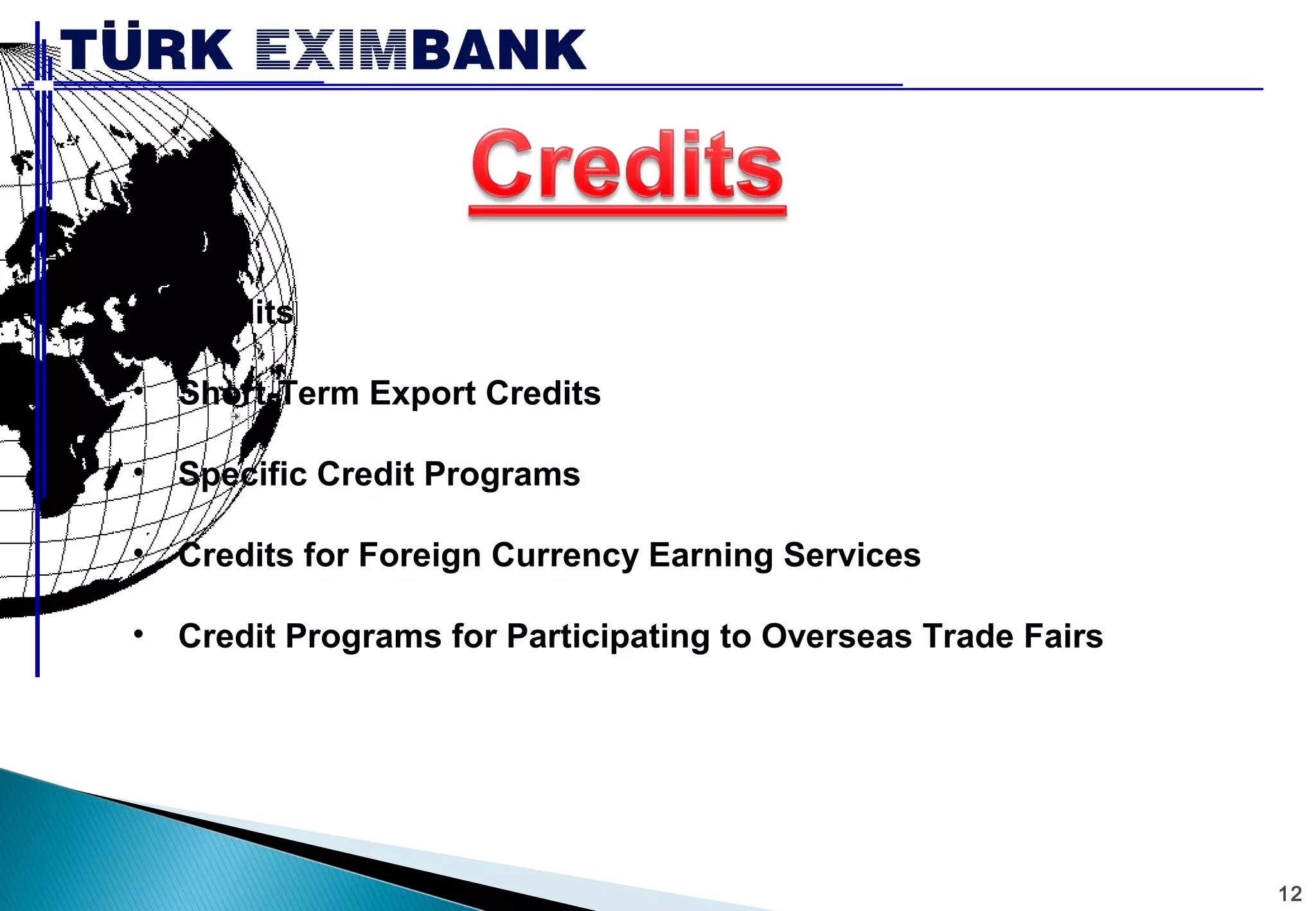 12 
• Credits 
• Short-Term Export Credits 
• Specific Credit Programs 
• Credits for Foreign Currency Earning Services 
• Credit Programs for Participating to Overseas Trade Fairs 
 