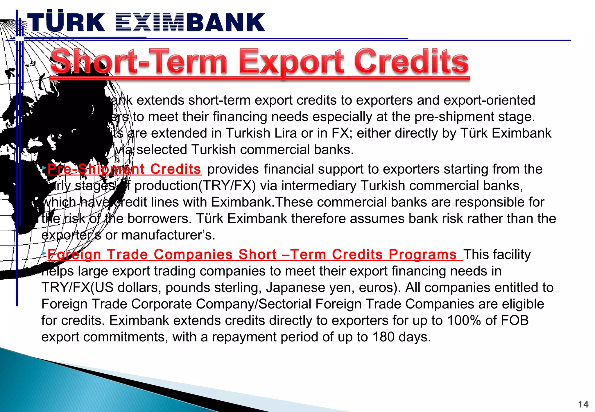 14 
Türk Eximbank extends short-term export credits to exporters and export-oriented 
manufacturers to meet their financing needs especially at the pre-shipment stage. 
These credits are extended in Turkish Lira or in FX; either directly by Türk Eximbank 
or indirectly via selected Turkish commercial banks. 
Pre-Shipment Credits provides financial support to exporters starting from the 
early stages of production(TRY/FX) via intermediary Turkish commercial banks, 
which have credit lines with Eximbank.These commercial banks are responsible for 
the risk of the borrowers. Türk Eximbank therefore assumes bank risk rather than the 
exporter’s or manufacturer’s. 
Foreign Trade Companies Short –Term Credits Programs This facility 
helps large export trading companies to meet their export financing needs in 
TRY/FX(US dollars, pounds sterling, Japanese yen, euros). All companies entitled to 
Foreign Trade Corporate Company/Sectorial Foreign Trade Companies are eligible 
for credits. Eximbank extends credits directly to exporters for up to 100% of FOB 
export commitments, with a repayment period of up to 180 days. 
 