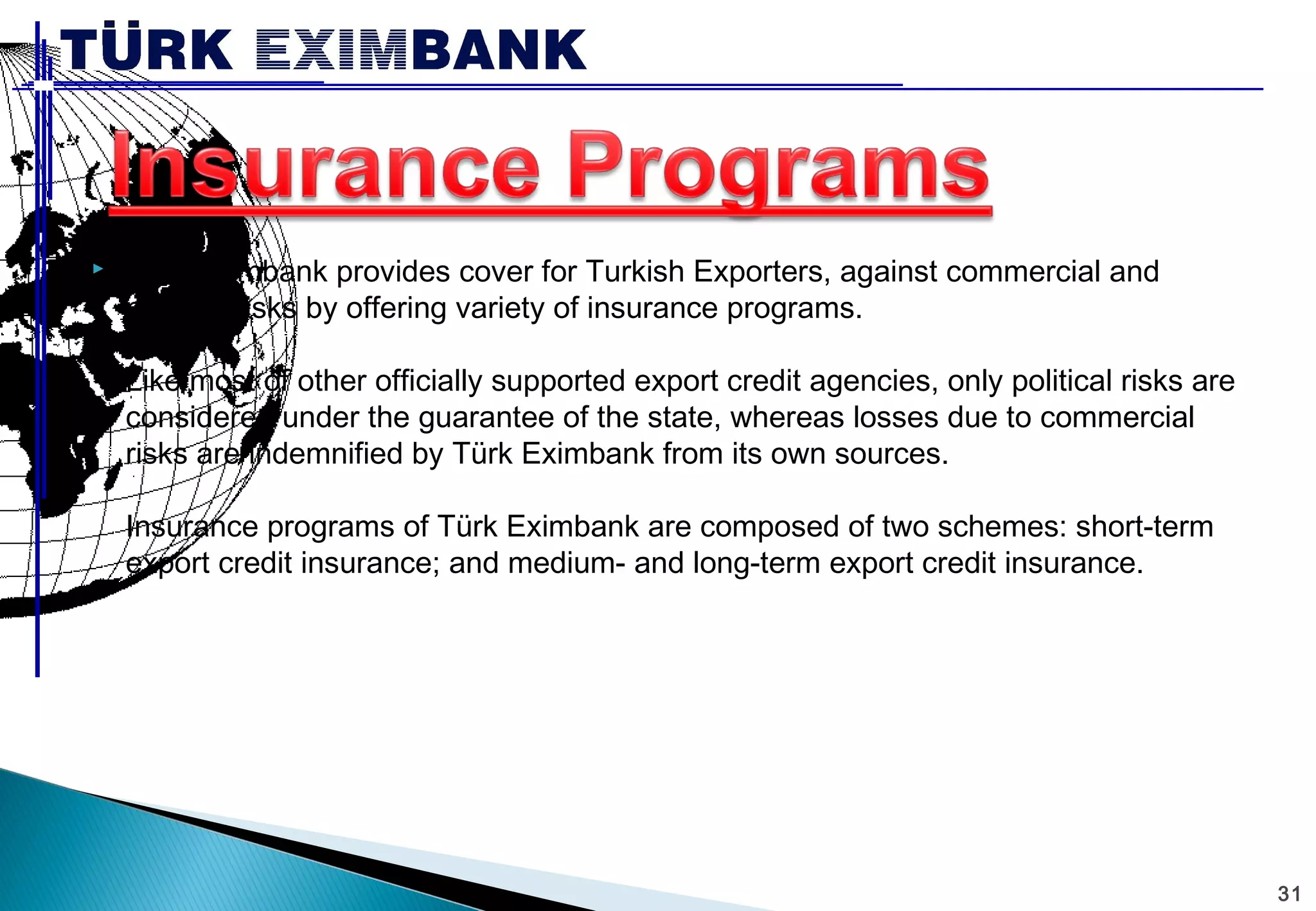 31 
 Türk Eximbank provides cover for Turkish Exporters, against commercial and 
political risks by offering variety of insurance programs. 
Like most of other officially supported export credit agencies, only political risks are 
considered under the guarantee of the state, whereas losses due to commercial 
risks are indemnified by Türk Eximbank from its own sources. 
Insurance programs of Türk Eximbank are composed of two schemes: short-term 
export credit insurance; and medium- and long-term export credit insurance. 
 