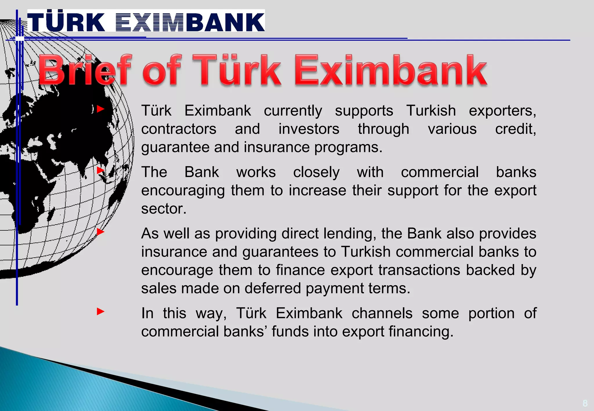 8 
 Türk Eximbank currently supports Turkish exporters, 
contractors and investors through various credit, 
guarantee and insurance programs. 
 The Bank works closely with commercial banks 
encouraging them to increase their support for the export 
sector. 
 As well as providing direct lending, the Bank also provides 
insurance and guarantees to Turkish commercial banks to 
encourage them to finance export transactions backed by 
sales made on deferred payment terms. 
 In this way, Türk Eximbank channels some portion of 
commercial banks’ funds into export financing. 
 