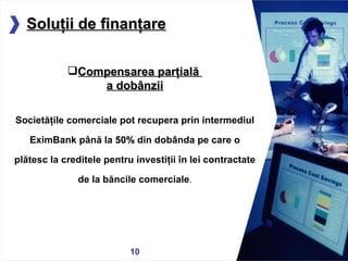 05/13/11 Compensarea parţială  a dobânzii Societăţile comerciale pot recupera prin intermediul EximBank până la  50%  din dobânda pe care o plătesc la creditele pentru investiţii în lei contractate de la băncile comerciale . Soluţii de finanţare 