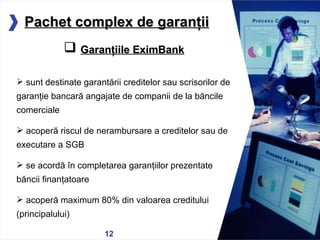 05/13/11 Pachet complex de garanţii Garanţiile EximBank sunt destinate garantării creditelor sau scrisorilor de garanţie bancară angajate de companii de la băncile comerciale acoperă riscul de nerambursare a creditelor sau de executare a SGB se acordă în completarea garanţiilor prezentate băncii finanţatoare acoperă maximum 80% din valoarea creditului (principalului) 