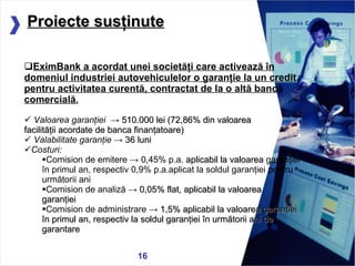05/13/11 EximBank a acordat  unei societ ăţ i  care activează în domeniul industriei autovehiculelor o garanţie la un credit pentru  activitate a  curent ă, contractat de la o altă bancă  comercial ă . Valoarea garanţiei   ->  51 0.000 lei  ( 7 2,86% din valoarea  facilităţii acordate de banca finanţatoare) Valabilitate garanţie  ->  36 luni  Costuri:   Comision de emitere  ->  0, 45 % p.a.  aplicabil la valoarea   garanţiei în primul an, respectiv 0,9% p.a.aplicat la soldul garanţiei pentru următorii ani Comision de analiză ->  0,05% flat,  aplicabil la valoarea  garan ţ iei Comision de administrare ->  1 ,5% aplicabil la valoarea garanţiei în primul an, respectiv la soldul garanţiei în următorii ani de garantare Proiecte susţinute 