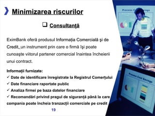 05/13/11 Minimizarea riscurilor Consultanţă EximBank oferă produsul   Informaţia Comercială şi de Credit,   un instrument prin care o  firm ă îşi poate cunoaşte viitorul partener comercial înaintea încheierii unui contract. Informaţii furnizate:  Date de identificare înregistrate la Registrul Comerţului Date financiare raportate public Analiza firmei pe baza datelor financiare Recomandări privind pragul de siguranţă până la care compania poate încheia tranzacţii comerciale pe credit   