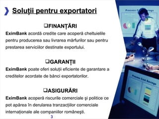 Solu ţ ii pentru exportatori 05/13/11 FINAN ŢĂ RI EximBank   acordă  credite care a coperă cheltuielil e   pentru producerea sau  livrarea mărfurilor sau  pentru  prestarea serviciilor destinate exportului. GARAN Ţ II EximBank  poate oferi  soluţii eficiente de garantare a   creditelor acordate de bănci  e xportatorilor. ASIGUR Ă RI EximBank  acoperă riscurile comerciale şi politice ce pot apărea în derularea tranzacţiilor comerciale internaţionale ale companiilor româneşti. 