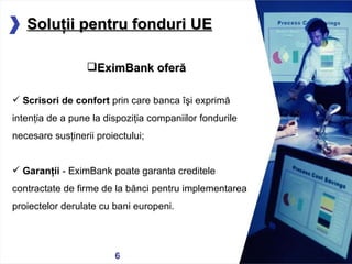 05/13/11 Solu ţ ii pentru fonduri UE EximBank oferă Scrisori de confort  prin care banca îşi exprimă intenţia de a pune la dispoziţia  companiilor  fondurile necesare susţinerii proiectului; Garan ţ ii  - EximBank poate garanta creditele contractate de firme de la b ă nci pentru implementarea proiectelor derulate cu bani europeni. 