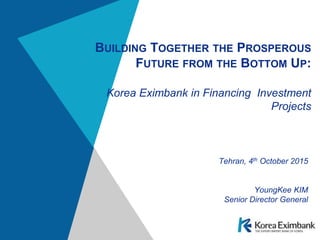 BUILDING TOGETHER THE PROSPEROUS
FUTURE FROM THE BOTTOM UP:
Korea Eximbank in Financing Investment
Projects
Tehran, 4th October 2015
YoungKee KIM
Senior Director General
 