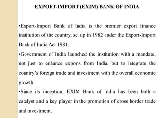 EXPORT-IMPORT (EXIM) BANK OF INDIA
•Export-Import Bank of India is the premier export finance
institution of the country, set up in 1982 under the Export-Import
Bank of India Act 1981.
•Government of India launched the institution with a mandate,
not just to enhance exports from India, but to integrate the
country’s foreign trade and investment with the overall economic
growth.
•Since its inception, EXIM Bank of India has been both a
catalyst and a key player in the promotion of cross border trade
and investment.
 
