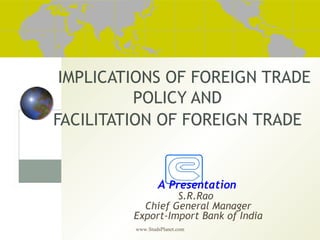 www.StudsPlanet.com
IMPLICATIONS OF FOREIGN TRADE
POLICY AND
FACILITATION OF FOREIGN TRADE
A Presentation
S.R.Rao
Chief General Manager
Export-Import Bank of India
 
