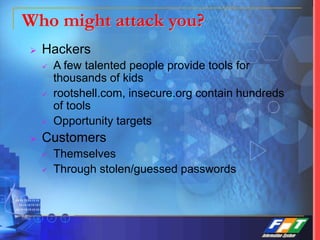 Who might attack you?
 Hackers
 A few talented people provide tools for
thousands of kids
 rootshell.com, insecure.org contain hundreds
of tools
 Opportunity targets
 Customers
 Themselves
 Through stolen/guessed passwords
 