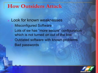How Outsiders Attack
 Look for known weaknesses
 Misconfigured Software
 Lots of sw has “more secure” configuration
which is not turned on out of the box
 Outdated software with known problems
 Bad passwords
 