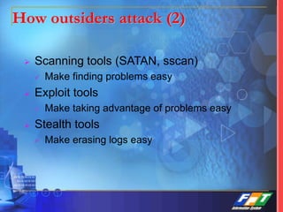 How outsiders attack (2)
 Scanning tools (SATAN, sscan)
 Make finding problems easy
 Exploit tools
 Make taking advantage of problems easy
 Stealth tools
 Make erasing logs easy
 