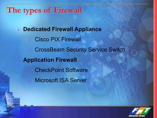 The types of Firewall
 Dedicated Firewall Appliance
 Cisco PIX Firewall
 CrossBeam Security Service Switch
 Application Firewall
 CheckPoint Software
 Microsoft ISA Server
 