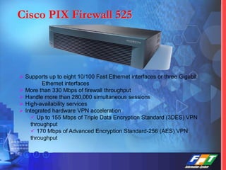 Cisco PIX Firewall 525
 Supports up to eight 10/100 Fast Ethernet interfaces or three Gigabit
Ethernet interfaces
 More than 330 Mbps of firewall throughput
 Handle more than 280,000 simultaneous sessions
 High-availability services
 Integrated hardware VPN acceleration
 Up to 155 Mbps of Triple Data Encryption Standard (3DES) VPN
throughput
 170 Mbps of Advanced Encryption Standard-256 (AES) VPN
throughput
 