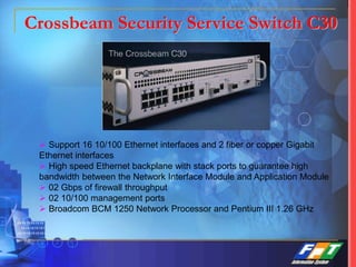  Support 16 10/100 Ethernet interfaces and 2 fiber or copper Gigabit
Ethernet interfaces
 High speed Ethernet backplane with stack ports to guarantee high
bandwidth between the Network Interface Module and Application Module
 02 Gbps of firewall throughput
 02 10/100 management ports
 Broadcom BCM 1250 Network Processor and Pentium III 1.26 GHz
Crossbeam Security Service Switch C30
 