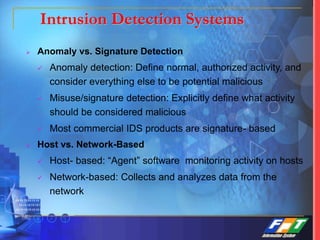  Anomaly vs. Signature Detection
 Anomaly detection: Define normal, authorized activity, and
consider everything else to be potential malicious
 Misuse/signature detection: Explicitly define what activity
should be considered malicious
 Most commercial IDS products are signature- based
 Host vs. Network-Based
 Host- based: “Agent” software monitoring activity on hosts
 Network-based: Collects and analyzes data from the
network
Intrusion Detection Systems
 