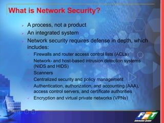 What is Network Security?
 A process, not a product
 An integrated system
 Network security requires defense in depth, which
includes:
 Firewalls and router access control lists (ACLs)
 Network- and host-based intrusion detection systems
(NIDS and HIDS)
 Scanners
 Centralized security and policy management
 Authentication, authorization, and accounting (AAA),
access control servers, and certificate authorities
 Encryption and virtual private networks (VPNs)
 
