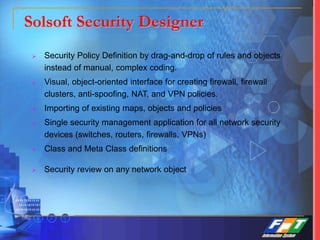 Solsoft Security Designer
 Security Policy Definition by drag-and-drop of rules and objects
instead of manual, complex coding.
 Visual, object-oriented interface for creating firewall, firewall
clusters, anti-spoofing, NAT, and VPN policies.
 Importing of existing maps, objects and policies
 Single security management application for all network security
devices (switches, routers, firewalls, VPNs)
 Class and Meta Class definitions
 Security review on any network object
 