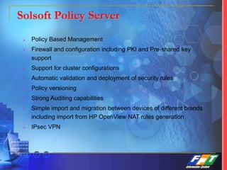Solsoft Policy Server
 Policy Based Management
 Firewall and configuration including PKI and Pre-shared key
support
 Support for cluster configurations
 Automatic validation and deployment of security rules
 Policy versioning
 Strong Auditing capabilities
 Simple import and migration between devices of different brands
including import from HP OpenView NAT rules generation
 IPsec VPN
 